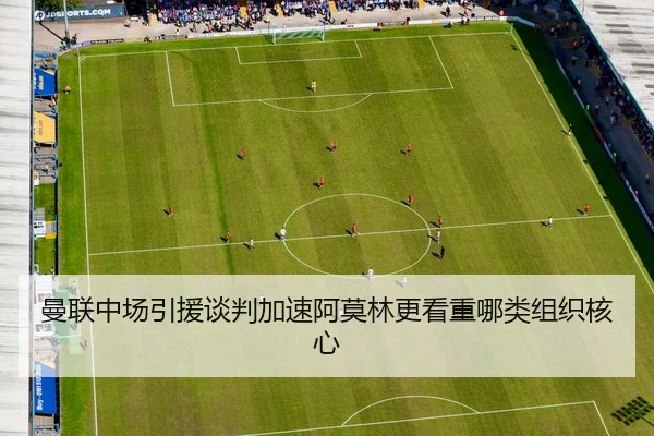 曼联中场引援谈判加速阿莫林更看重哪类组织核心